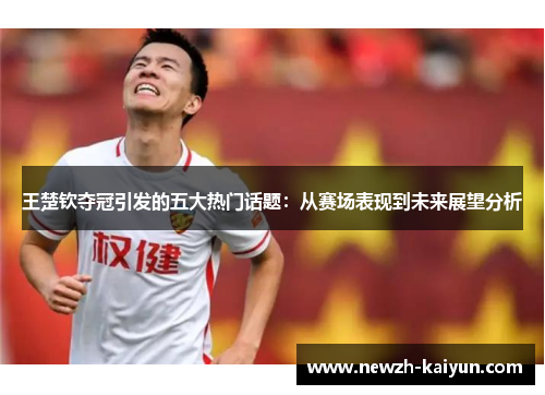 王楚钦夺冠引发的五大热门话题：从赛场表现到未来展望分析