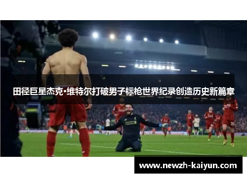 田径巨星杰克·维特尔打破男子标枪世界纪录创造历史新篇章