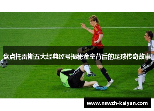 盘点托雷斯五大经典绰号揭秘金童背后的足球传奇故事