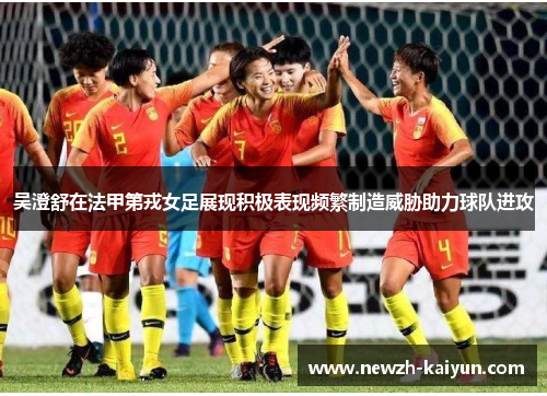 吴澄舒在法甲第戎女足展现积极表现频繁制造威胁助力球队进攻
