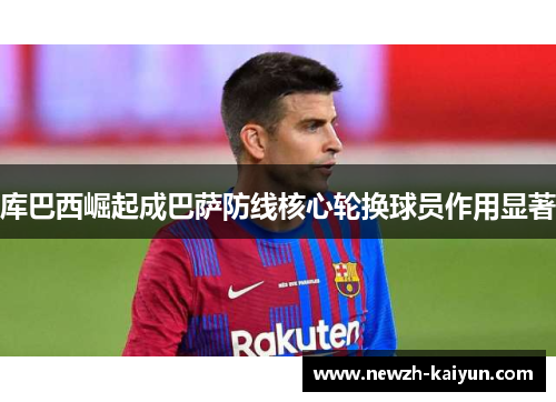 库巴西崛起成巴萨防线核心轮换球员作用显著